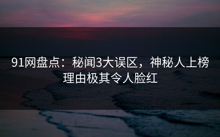 91网盘点：秘闻3大误区，神秘人上榜理由极其令人脸红