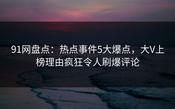 91网盘点：热点事件5大爆点，大V上榜理由疯狂令人刷爆评论