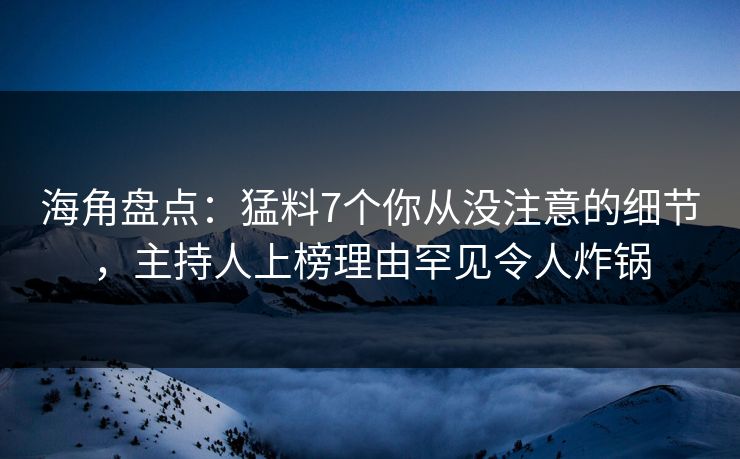 海角盘点：猛料7个你从没注意的细节，主持人上榜理由罕见令人炸锅  第1张
