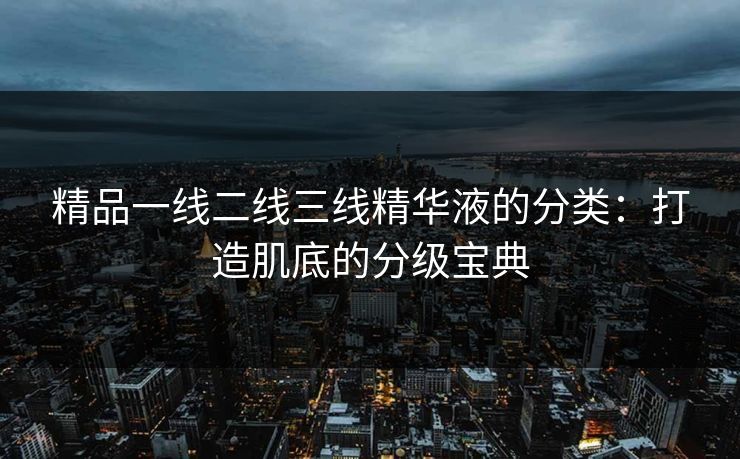 精品一线二线三线精华液的分类：打造肌底的分级宝典