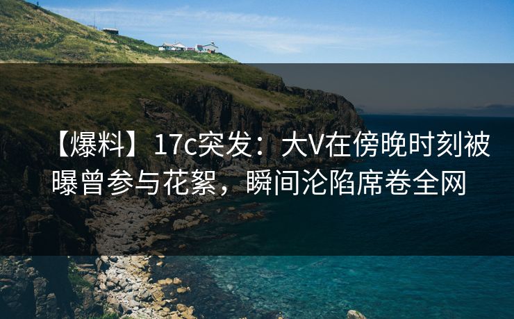 【爆料】17c突发：大V在傍晚时刻被曝曾参与花絮，瞬间沦陷席卷全网