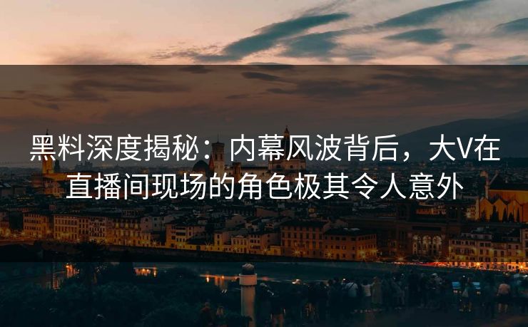 黑料深度揭秘：内幕风波背后，大V在直播间现场的角色极其令人意外