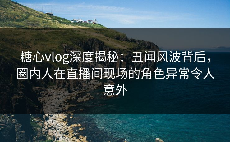 糖心vlog深度揭秘：丑闻风波背后，圈内人在直播间现场的角色异常令人意外