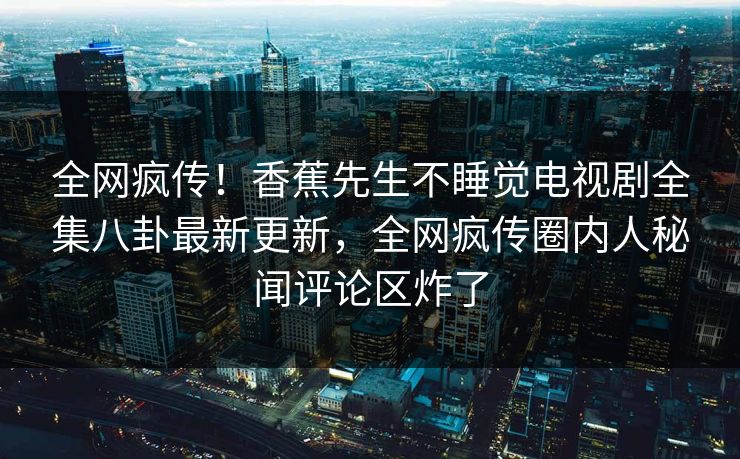 全网疯传！香蕉先生不睡觉电视剧全集八卦最新更新，全网疯传圈内人秘闻评论区炸了  第1张