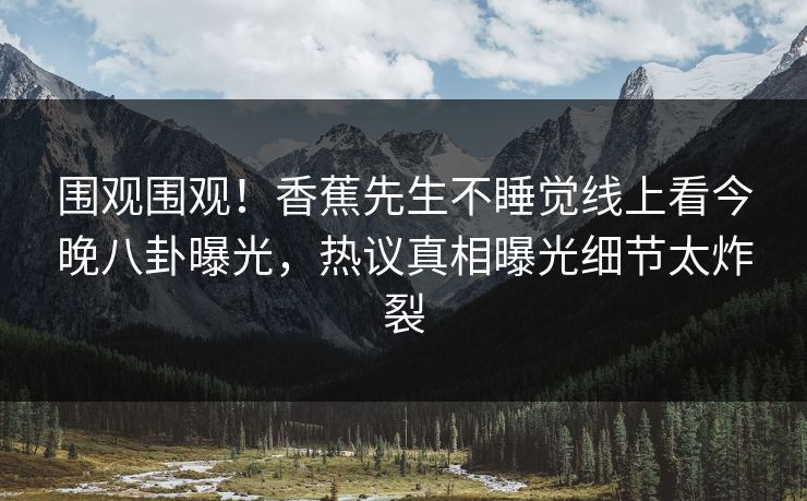 围观围观！香蕉先生不睡觉线上看今晚八卦曝光，热议真相曝光细节太炸裂  第1张