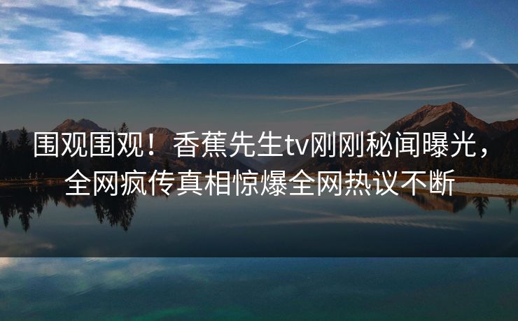 围观围观！香蕉先生tv刚刚秘闻曝光，全网疯传真相惊爆全网热议不断