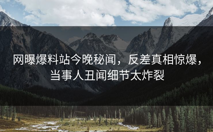 网曝爆料站今晚秘闻，反差真相惊爆，当事人丑闻细节太炸裂  第1张