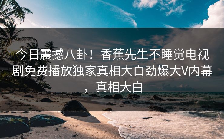 今日震撼八卦！香蕉先生不睡觉电视剧免费播放独家真相大白劲爆大V内幕，真相大白  第1张