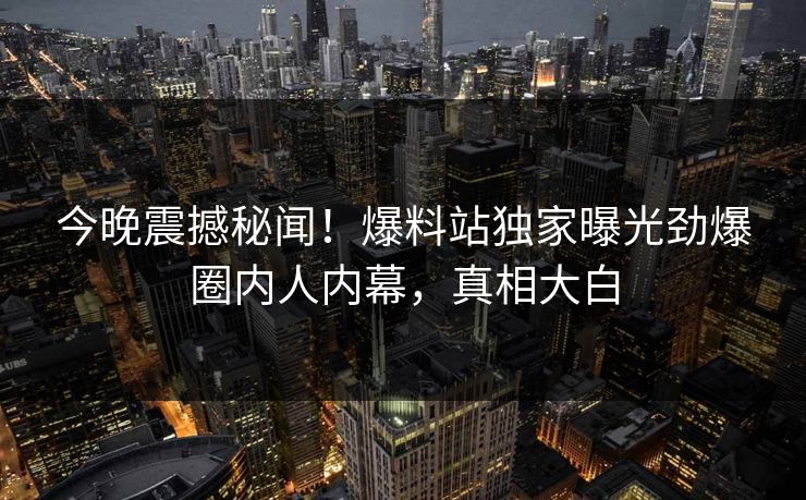 今晚震撼秘闻！爆料站独家曝光劲爆圈内人内幕，真相大白  第1张