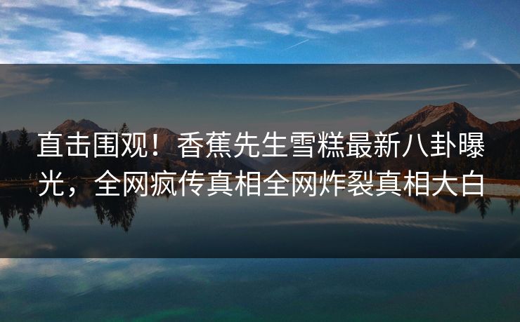 直击围观！香蕉先生雪糕最新八卦曝光，全网疯传真相全网炸裂真相大白