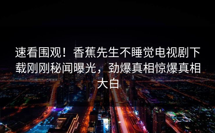速看围观！香蕉先生不睡觉电视剧下载刚刚秘闻曝光，劲爆真相惊爆真相大白