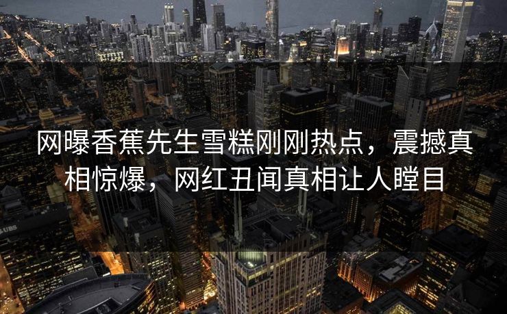 网曝香蕉先生雪糕刚刚热点，震撼真相惊爆，网红丑闻真相让人瞠目