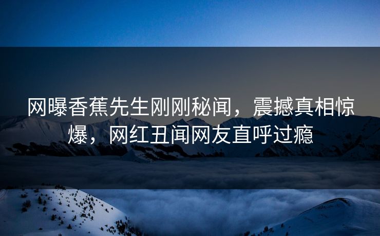 网曝香蕉先生刚刚秘闻，震撼真相惊爆，网红丑闻网友直呼过瘾