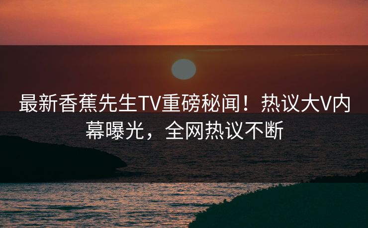 最新香蕉先生TV重磅秘闻！热议大V内幕曝光，全网热议不断