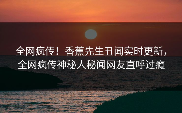全网疯传！香蕉先生丑闻实时更新，全网疯传神秘人秘闻网友直呼过瘾