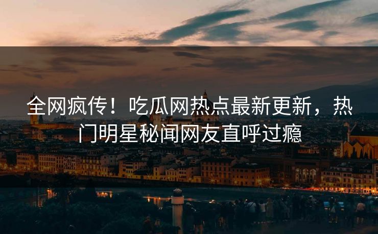 全网疯传！吃瓜网热点最新更新，热门明星秘闻网友直呼过瘾