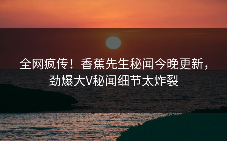 全网疯传！香蕉先生秘闻今晚更新，劲爆大V秘闻细节太炸裂