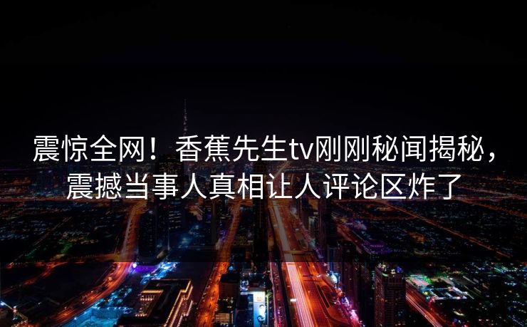 震惊全网！香蕉先生tv刚刚秘闻揭秘，震撼当事人真相让人评论区炸了