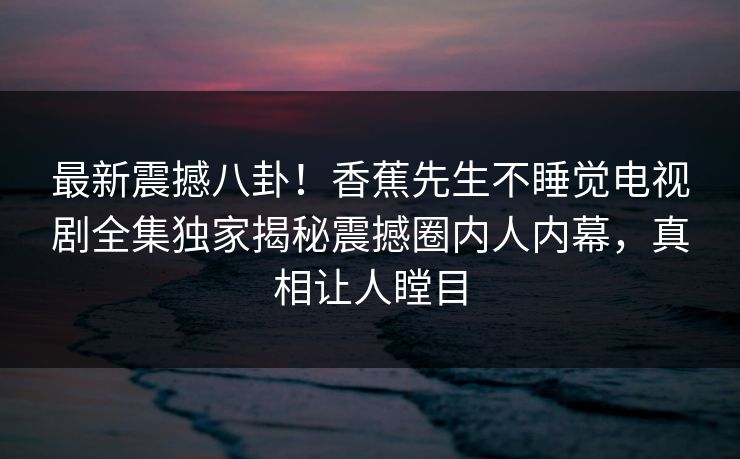 最新震撼八卦！香蕉先生不睡觉电视剧全集独家揭秘震撼圈内人内幕，真相让人瞠目
