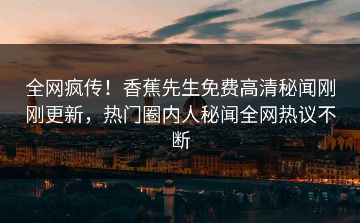 全网疯传！香蕉先生免费高清秘闻刚刚更新，热门圈内人秘闻全网热议不断