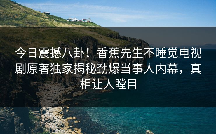 今日震撼八卦！香蕉先生不睡觉电视剧原著独家揭秘劲爆当事人内幕，真相让人瞠目