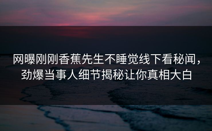 网曝刚刚香蕉先生不睡觉线下看秘闻，劲爆当事人细节揭秘让你真相大白