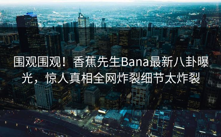 围观围观！香蕉先生Bana最新八卦曝光，惊人真相全网炸裂细节太炸裂