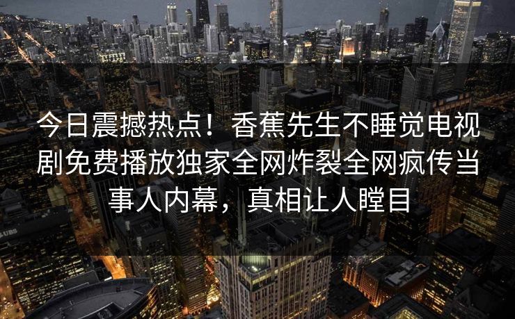 今日震撼热点！香蕉先生不睡觉电视剧免费播放独家全网炸裂全网疯传当事人内幕，真相让人瞠目