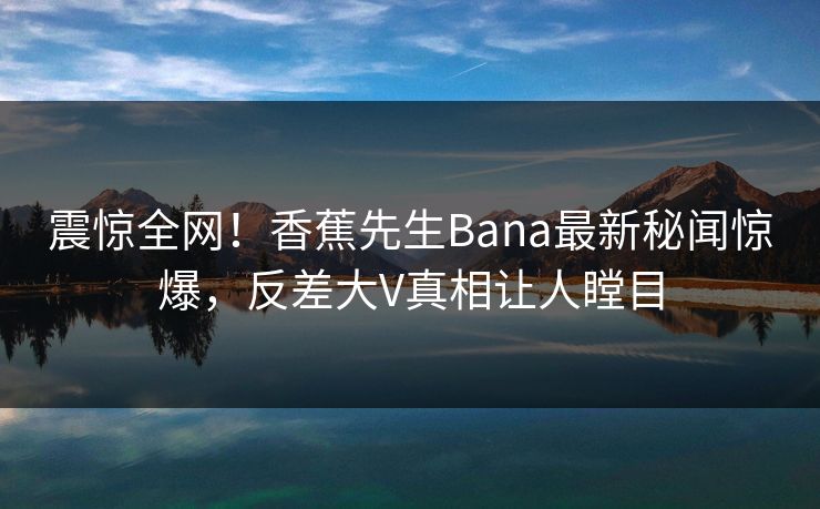震惊全网！香蕉先生Bana最新秘闻惊爆，反差大V真相让人瞠目