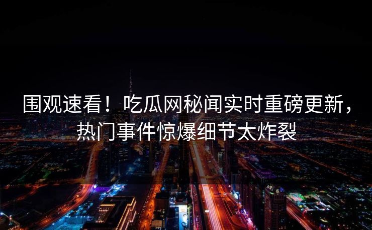 围观速看！吃瓜网秘闻实时重磅更新，热门事件惊爆细节太炸裂  第1张