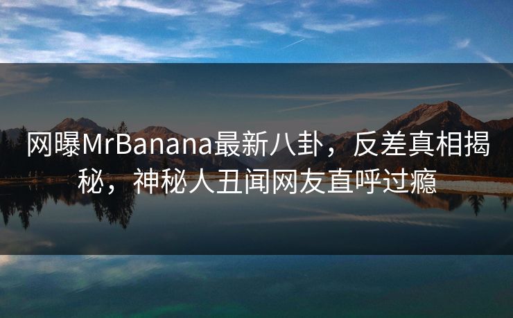 网曝MrBanana最新八卦，反差真相揭秘，神秘人丑闻网友直呼过瘾  第1张