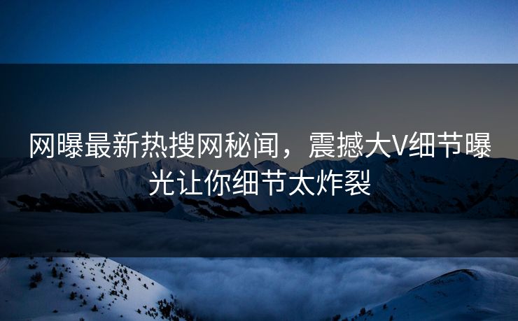 网曝最新热搜网秘闻，震撼大V细节曝光让你细节太炸裂  第1张