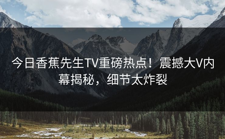 今日香蕉先生TV重磅热点！震撼大V内幕揭秘，细节太炸裂