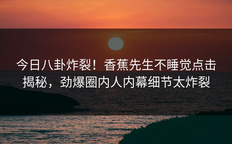 今日八卦炸裂！香蕉先生不睡觉点击揭秘，劲爆圈内人内幕细节太炸裂