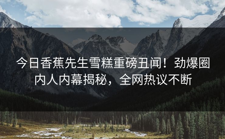 今日香蕉先生雪糕重磅丑闻！劲爆圈内人内幕揭秘，全网热议不断