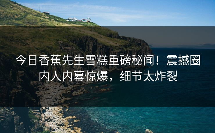 今日香蕉先生雪糕重磅秘闻！震撼圈内人内幕惊爆，细节太炸裂