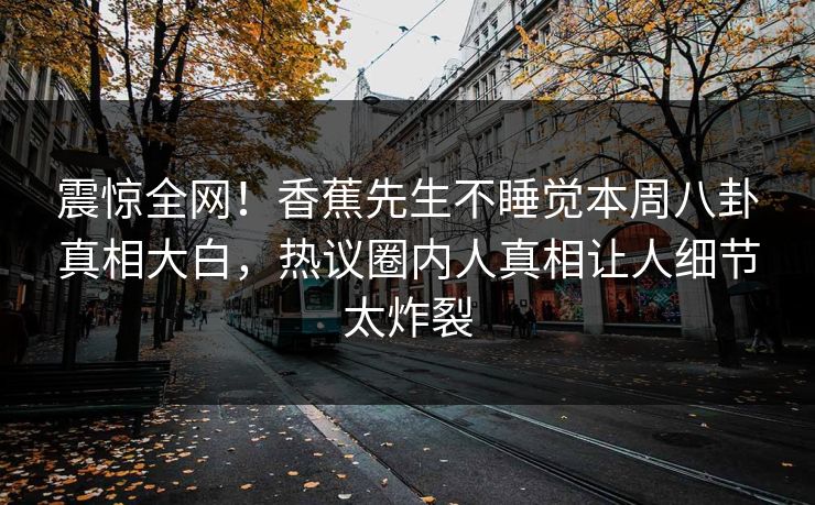 震惊全网！香蕉先生不睡觉本周八卦真相大白，热议圈内人真相让人细节太炸裂  第1张