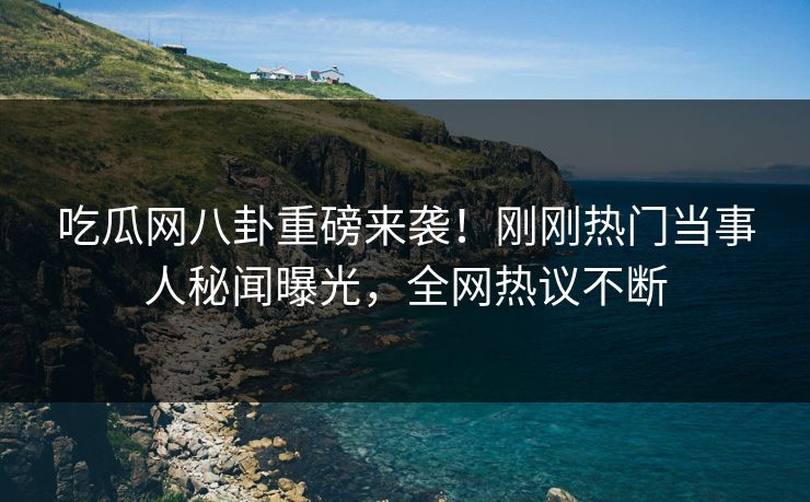 吃瓜网八卦重磅来袭！刚刚热门当事人秘闻曝光，全网热议不断