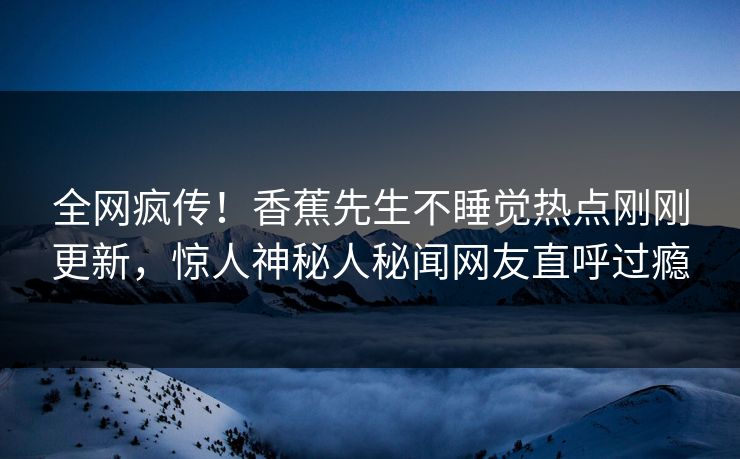 全网疯传！香蕉先生不睡觉热点刚刚更新，惊人神秘人秘闻网友直呼过瘾