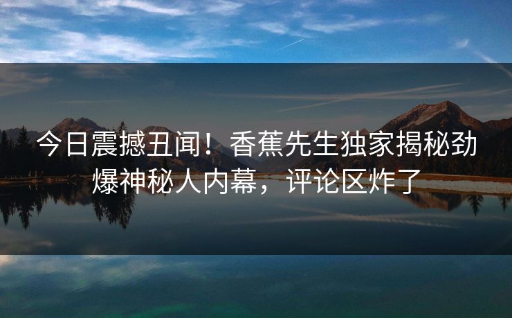 今日震撼丑闻！香蕉先生独家揭秘劲爆神秘人内幕，评论区炸了
