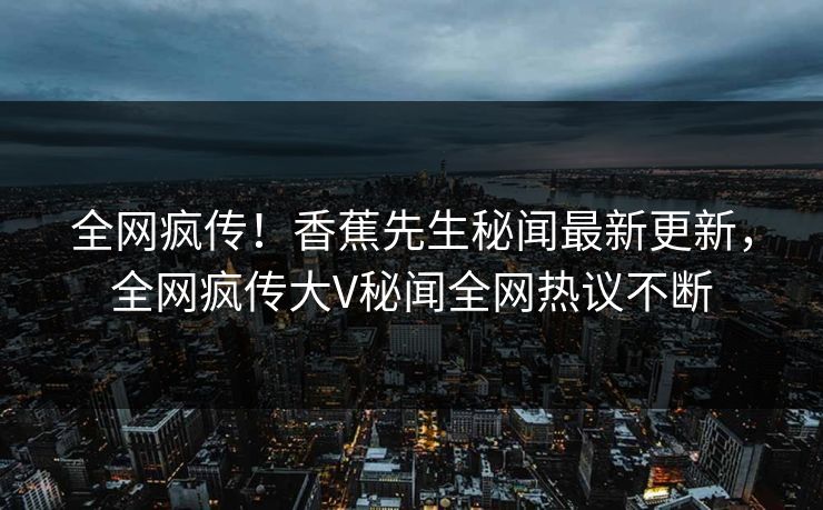 全网疯传！香蕉先生秘闻最新更新，全网疯传大V秘闻全网热议不断  第1张