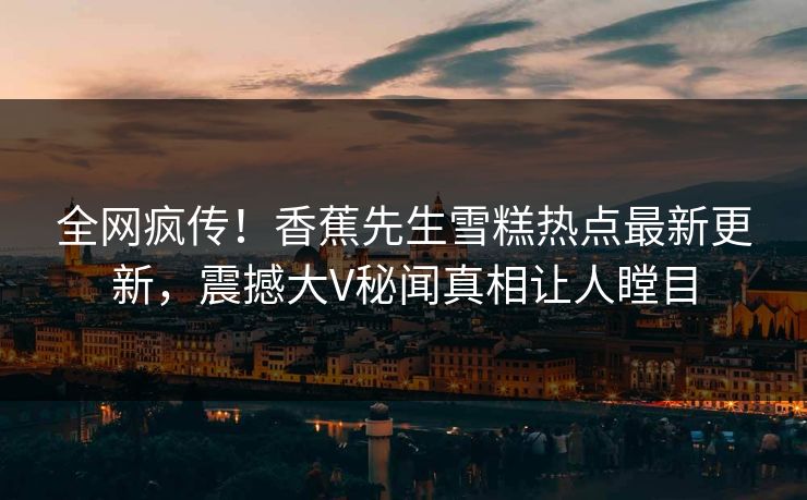 全网疯传！香蕉先生雪糕热点最新更新，震撼大V秘闻真相让人瞠目  第1张