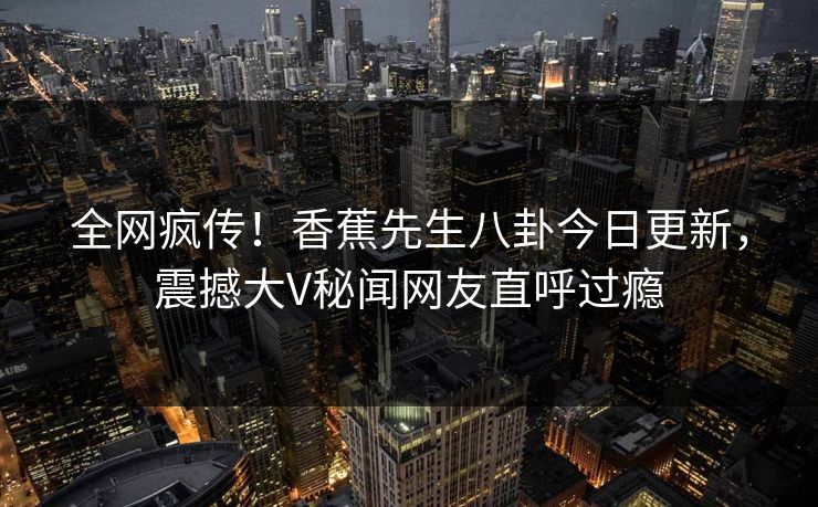 全网疯传！香蕉先生八卦今日更新，震撼大V秘闻网友直呼过瘾  第1张