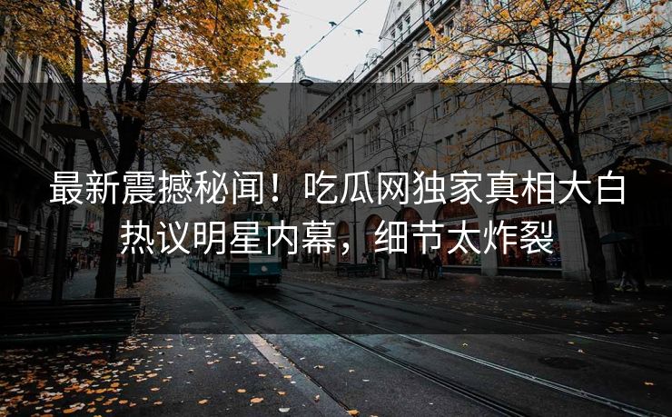 最新震撼秘闻！吃瓜网独家真相大白热议明星内幕，细节太炸裂