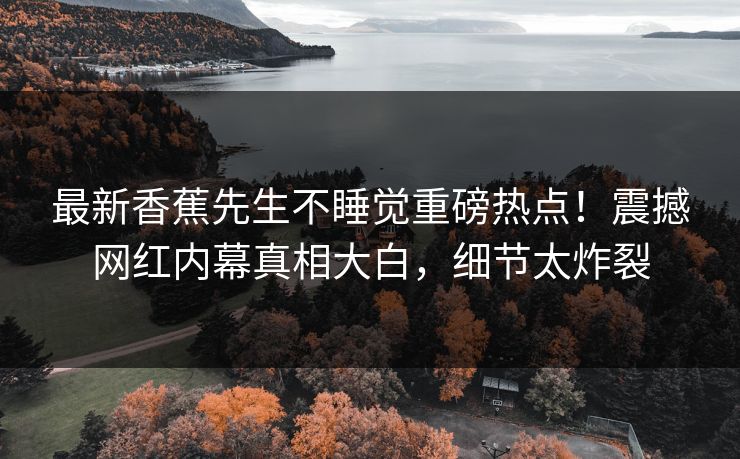 最新香蕉先生不睡觉重磅热点！震撼网红内幕真相大白，细节太炸裂  第1张