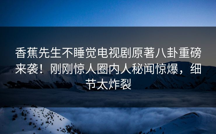 香蕉先生不睡觉电视剧原著八卦重磅来袭！刚刚惊人圈内人秘闻惊爆，细节太炸裂