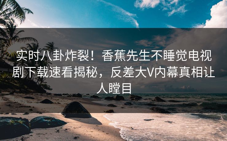 实时八卦炸裂！香蕉先生不睡觉电视剧下载速看揭秘，反差大V内幕真相让人瞠目
