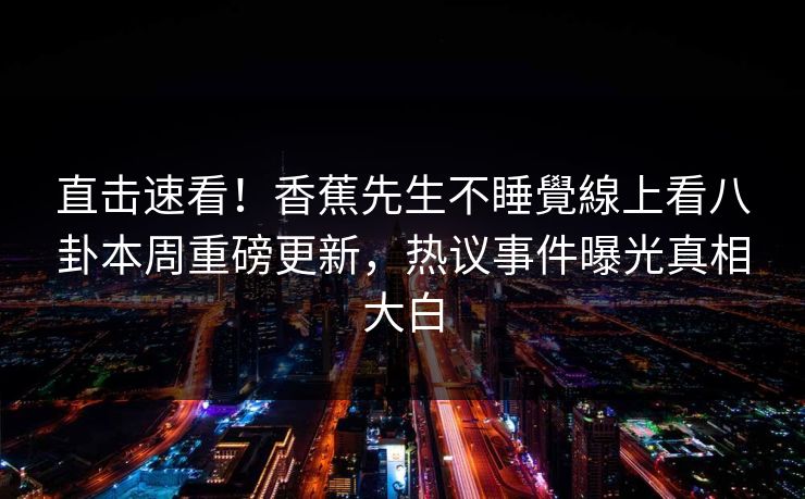 直击速看！香蕉先生不睡覺線上看八卦本周重磅更新，热议事件曝光真相大白