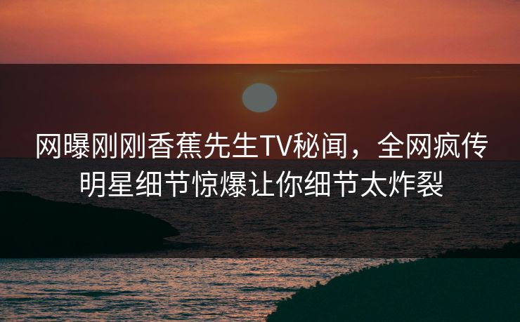 网曝刚刚香蕉先生TV秘闻，全网疯传明星细节惊爆让你细节太炸裂