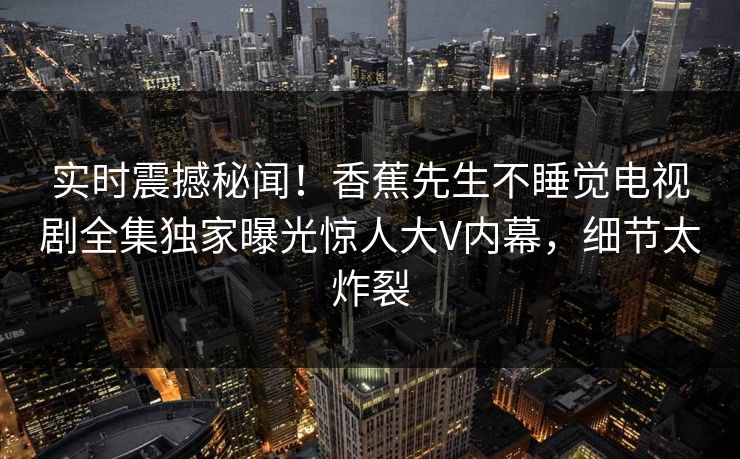 实时震撼秘闻！香蕉先生不睡觉电视剧全集独家曝光惊人大V内幕，细节太炸裂
